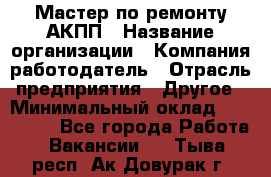 Мастер по ремонту АКПП › Название организации ­ Компания-работодатель › Отрасль предприятия ­ Другое › Минимальный оклад ­ 120 000 - Все города Работа » Вакансии   . Тыва респ.,Ак-Довурак г.